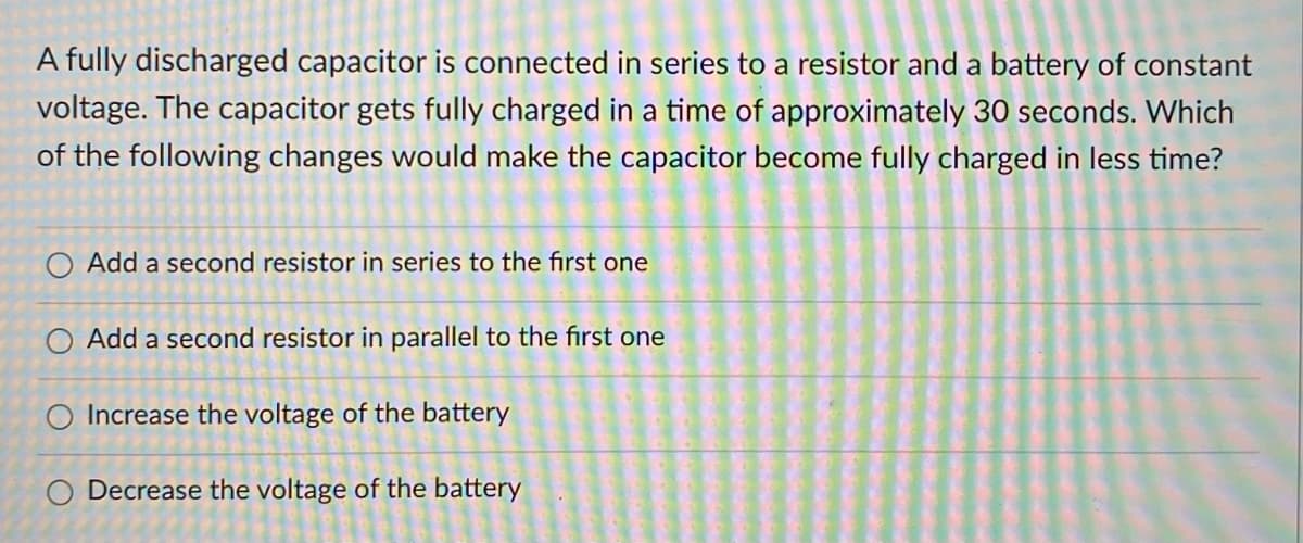 A fully discharged capacitor is connected in series to a resistor and a battery of constant
voltage. The capacitor gets fully charged in a time of approximately 30 seconds. Which
of the following changes would make the capacitor become fully charged in less time?
Add a second resistor in series to the first one
O Add a second resistor in parallel to the first one
O Increase the voltage of the battery
O Decrease the voltage of the battery
