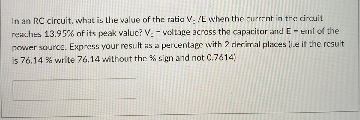In an RC circuit, what is the value of the ratio V. /E when the current in the circuit
reaches 13.95% of its peak value? V. = voltage across the capacitor and E = emf of the
%3D
power source. Express your result as a percentage with 2 decimal places (i.e if the result
is 76.14 % write 76.14 without the % sign and not 0.7614)
