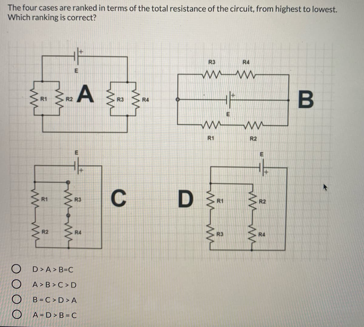 The four cases are ranked in terms of the total resistance of the circuit, from highest to lowest.
Which ranking is correct?
R3
R4
A
R1
R2
R3
R4
E
R1
R2
C
D
R1
R3
R1
R2
R2
R4
R3
R4
D> A > B=C
A > B > C > D
B = C > D > A
O A=D>B = C
B
w
