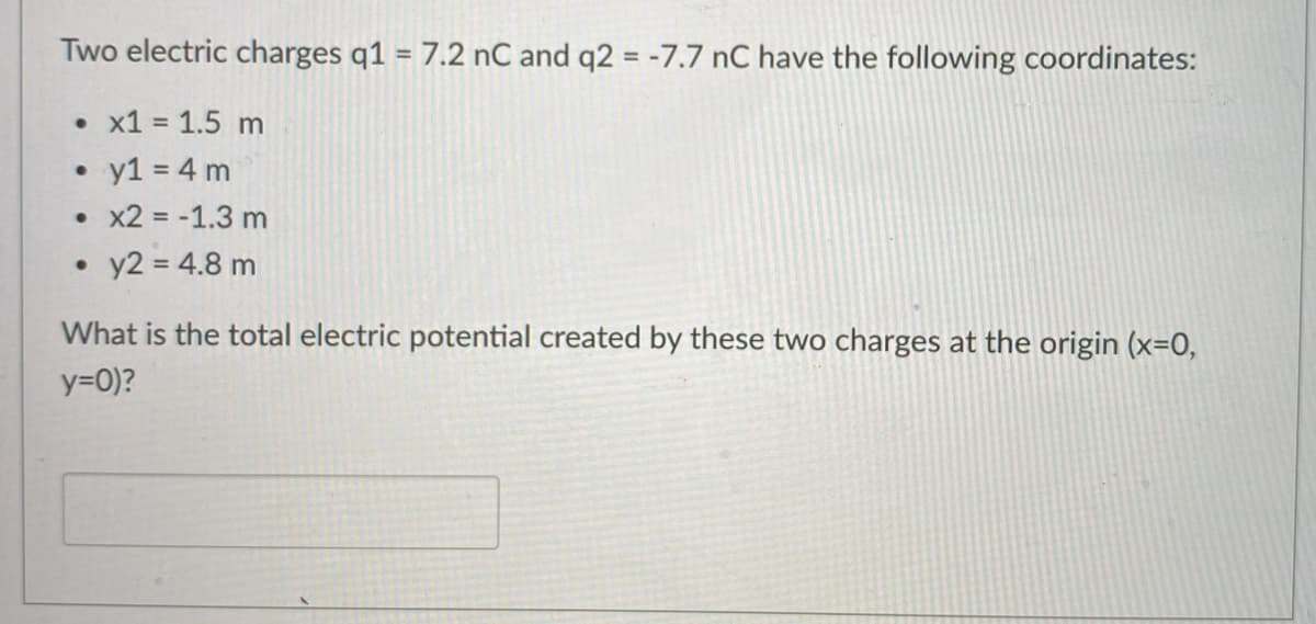 Two electric charges q1 = 7.2 nC and q2 = -7.7 nC have the following coordinates:
%3D
• x1 = 1.5 m
• y1 = 4 m
• x2 = -1.3 m
• y2 = 4.8 m
What is the total electric potential created by these two charges at the origin (x=0,
y=0)?
