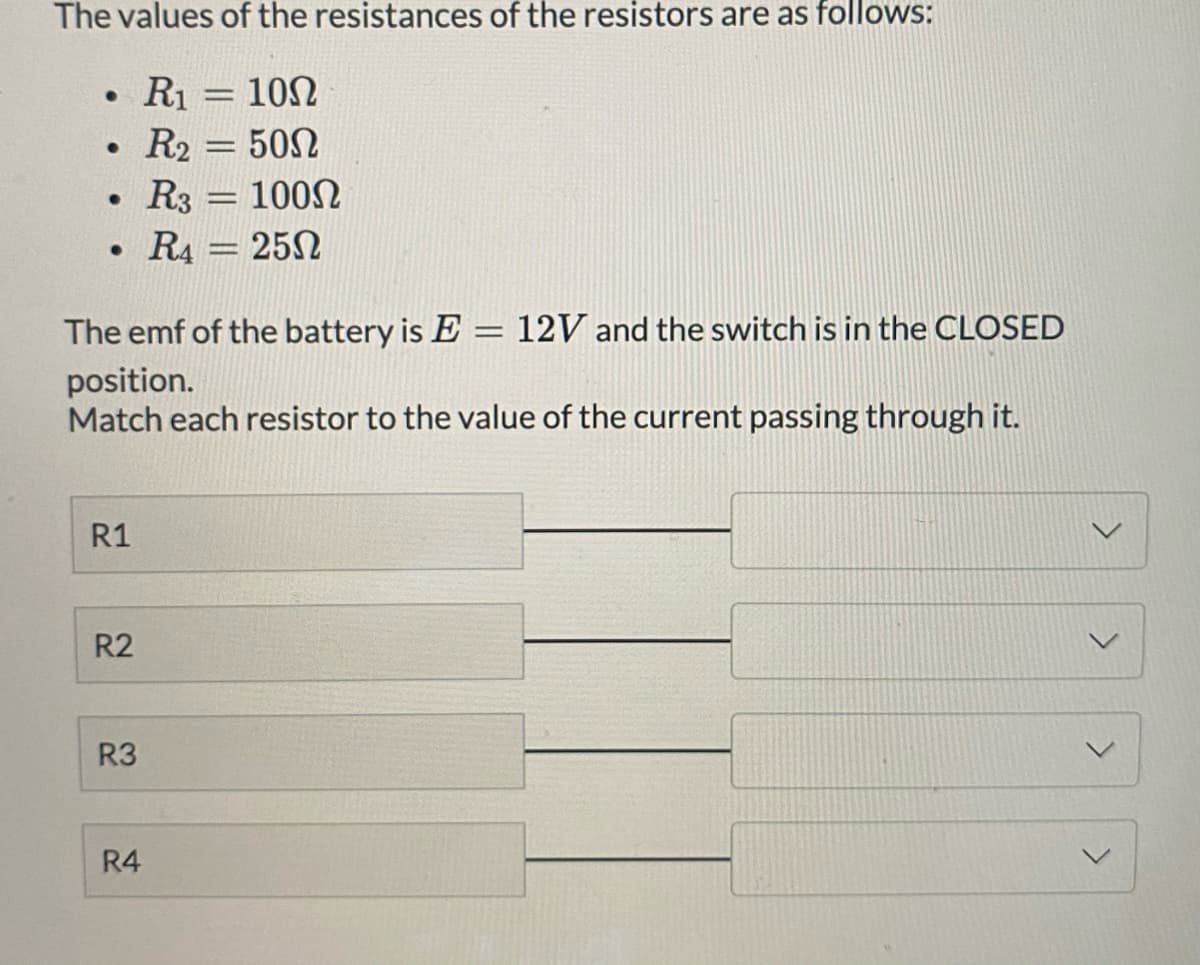 The values of the resistances of the resistors are as follows:
R1 = 10N
R2 = 50N
R3 = 100N
R4 = 25N
|3D
The emf of the battery is E = 12V and the switch is in the CLOSED
position.
Match each resistor to the value of the current passing through it.
R1
R2
R3
R4

