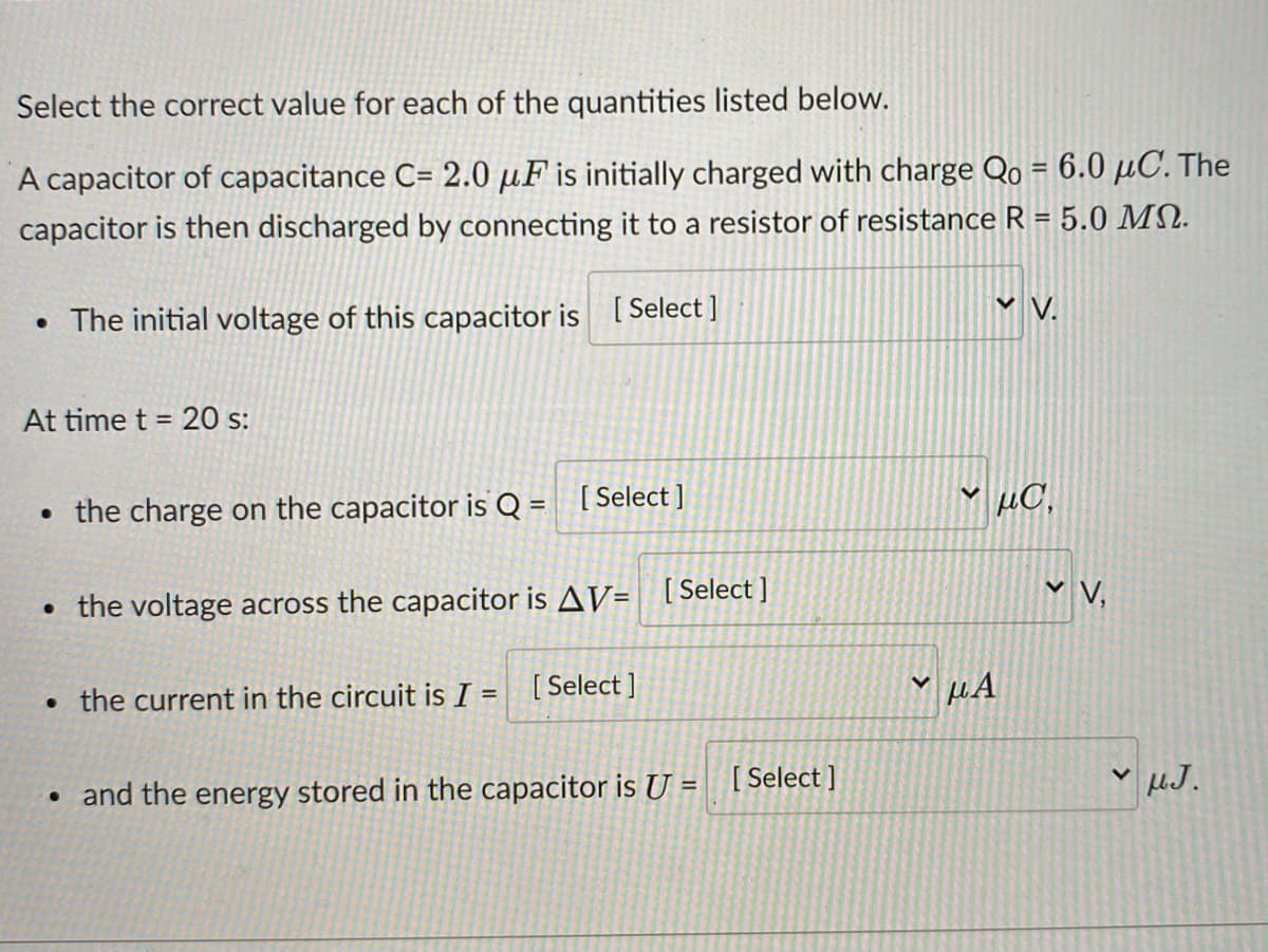 Select the correct value for each of the quantities listed below.
A capacitor of capacitance C= 2.0 µF is initially charged with charge Qo = 6.0 µC. The
%3D
capacitor is then discharged by connecting it to a resistor of resistance R = 5.0 MN.
V V.
• The initial voltage of this capacitor is [Select ]
At time t = 20 s:
• the charge on the capacitor is Q = [Select ]
µC,
• the voltage across the capacitor is AV= [Select]
Y V,
• the current in the circuit is I =
[ Select ]
[ Select ]
and the energy stored in the capacitor is U =
