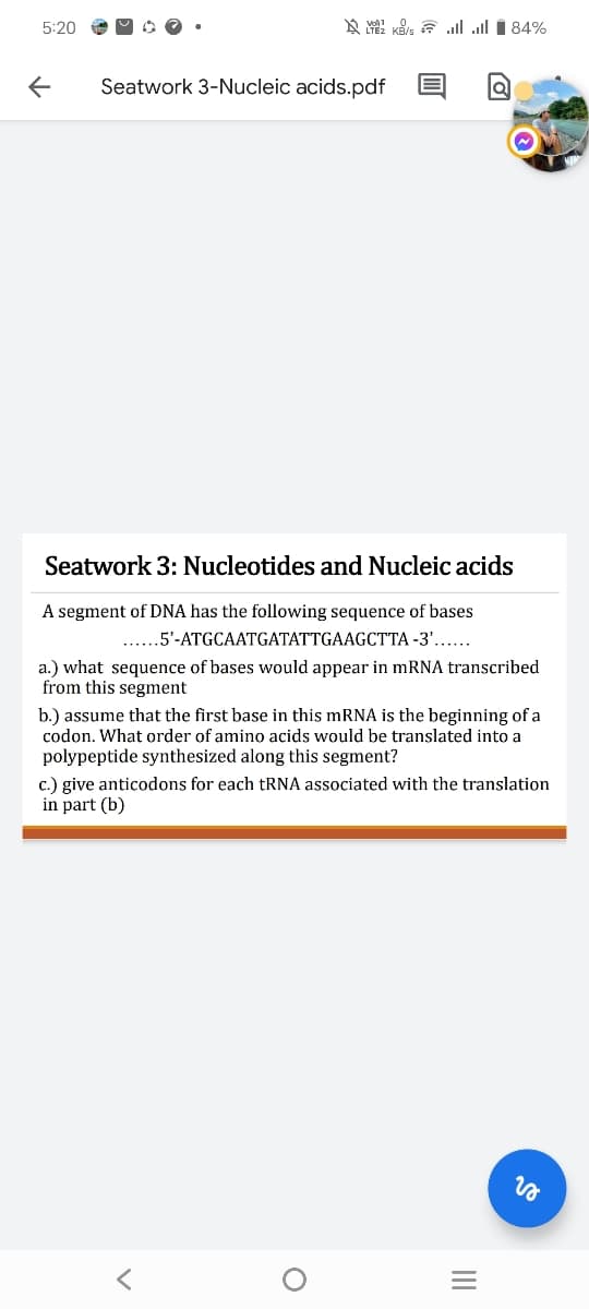5:20
KB/s. 84%
←
Seatwork 3-Nucleic acids.pdf
Seatwork 3: Nucleotides and Nucleic acids
A segment of DNA has the following sequence of bases
......5'-ATGCAATGATATTGAAGCTTA-3'......
a.) what sequence of bases would appear in mRNA transcribed
from this segment
b.) assume that the first base in this mRNA is the beginning of a
codon. What order of amino acids would be translated into a
polypeptide synthesized along this segment?
c.) give anticodons for each tRNA associated with the translation
in part (b)
」
о
vo
=
III