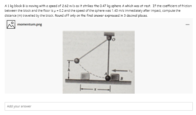 A 1 kg block B is moving with a speed of 2.62 m/s as it strikes the 0.47 kg sphere A which was at rest. If the coefficient of friction
between the block and the floor is u = 0.2 and the speed of the sphere was 1.43 m/s immediately after impact, compute the
distance (m) travelled by the block. Round off only on the final answer expressed in 3 decimal places.
momentum.png
...
Add your answer

