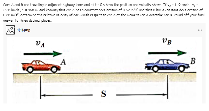 Cars A and B are traveling in adjacent highway lanes and at t = 0s have the position and velocity shown. If va = 11.9 km/h, vg =
29.8 km/h, 5= 968 m, and knowing that car A has a constant acceleration of 0.62 m/s? and that B has a constant deceleration of
0.28 m/s?, determine the relative velocity of car B with respect to car A at the moment car A overtake car B. Round off your final
answer to three decimal places.
1(1).png
VB
VA
A
S
