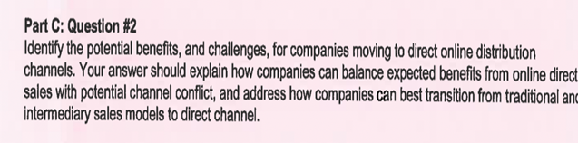 Part C: Question #2
Identify the potential benefits, and challenges, for companies moving to direct online distribution
channels. Your answer should explain how companies can balance expected benefits from online direct.
sales with potential channel conflict, and address how companies can best transition from traditional anc
intermediary sales models to direct channel.
