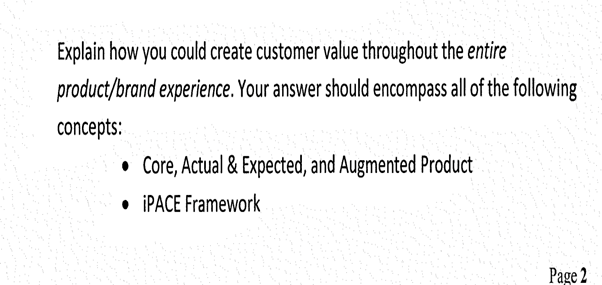 Explain how you could create customer value throughout the entire
product/brand experience. Your answer should encompass all of the following
concepts:
• Core, Actual & Expected, and Augmented Product
• IPACE Framework
Page 2
