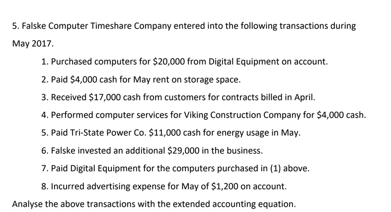 5. Falske Computer Timeshare Company entered into the following transactions during
May 2017.
1. Purchased computers for $20,000 from Digital Equipment on account.
2. Paid $4,000 cash for May rent on storage space.
3. Received $17,000 cash from customers for contracts billed in April.
4. Performed computer services for Viking Construction Company for $4,000 cash.
5. Paid Tri-State Power Co. $11,000 cash for energy usage in May.
6. Falske invested an additional $29,000 in the business.
7. Paid Digital Equipment for the computers purchased in (1) above.
8. Incurred advertising expense for May of $1,200 on account.
Analyse the above transactions with the extended accounting equation.
