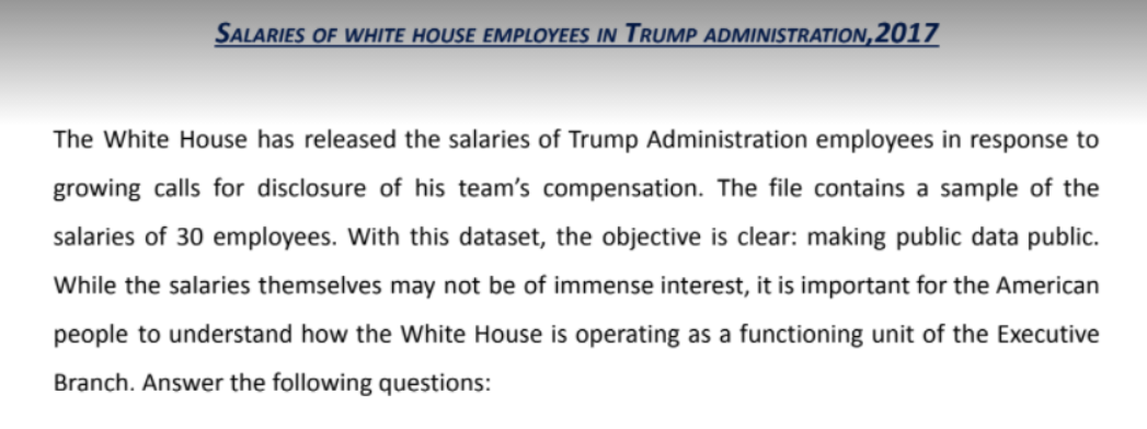 SALARIES OF WHITE HOUSE EMPLOYEES IN TRUMP ADMINISTRATION,2017
The White House has released the salaries of Trump Administration employees in response to
growing calls for disclosure of his team's compensation. The file contains a sample of the
salaries of 30 employees. With this dataset, the objective is clear: making public data public.
While the salaries themselves may not be of immense interest, it is important for the American
people to understand how the White House is operating as a functioning unit of the Executive
Branch. Answer the following questions:
