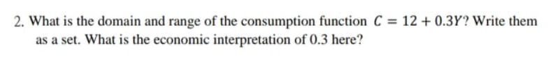 2. What is the domain and range of the consumption function C = 12 + 0.3Y? Write them
as a set. What is the economic interpretation of 0.3 here?
