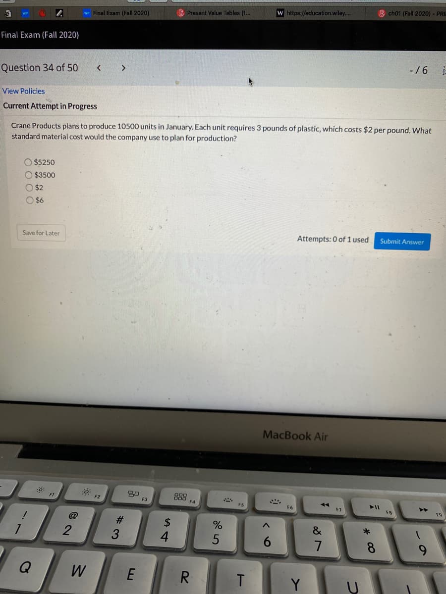 W https://education.wiley.
B ch01 (Fall 2020) - PRI
WP Final Exam (Fall 2020)
B Present Value Tables (1..
Final Exam (Fall 2020)
-/6
Question 34 of 50
View Policies
Current Attempt in Progress
Crane Products plans to produce 10500 units in January. Each unit requires 3 pounds of plastic, which costs $2 per pound. What
standard material cost would the company use to plan for production?
$5250
O $3500
O $2
O $6
Save for Later
Attempts: 0 of 1 used
Submit Answer
MacBook Air
80
F3
888
F4
F2
F5
F6
F7
F8
F9
@
24
*
6.
7
Q
W
R.
T
Y
23
