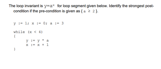 The loop invariant is y=ax for loop segment given below. Identify the strongest post-
condition if the pre-condition is given as { a ≥ 2}.
y = 1; x = 0; a := 3
while (x <4)
{
}
y
x
= y a
= x + 1