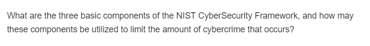 What are the three basic components of the NIST CyberSecurity Framework, and how may
these components be utilized to limit the amount of cybercrime that occurs?