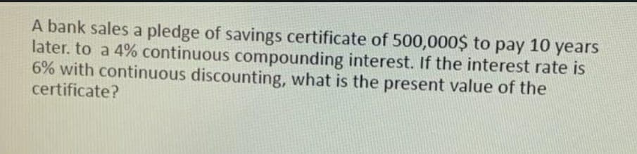 A bank sales a pledge of savings certificate of 500,000$ to pay 10 years
later. to a 4% continuous compounding interest. If the interest rate is
6% with continuous discounting, what is the present value of the
certificate?