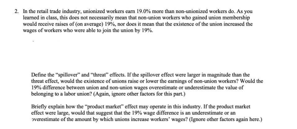 2. In the retail trade industry, unionized workers earn 19.0% more than non-unionized workers do. As you
learned in class, this does not necessarily mean that non-union workers who gained union membership
would receive raises of (on average) 19%, nor does it mean that the existence of the union increased the
wages of workers who were able to join the union by 19%.
Define the "spillover" and "threat" effects. If the spillover effect were larger in magnitude than the
threat effect, would the existence of unions raise or lower the earnings of non-union workers? Would the
19% difference between union and non-union wages overestimate or underestimate the value of
belonging to a labor union? (Again, ignore other factors for this part.)
Briefly explain how the "product market" effect may operate in this industry. If the product market
effect were large, would that suggest that the 19% wage difference is an underestimate or an
overestimate of the amount by which unions increase workers' wages? (Ignore other factors again here.)