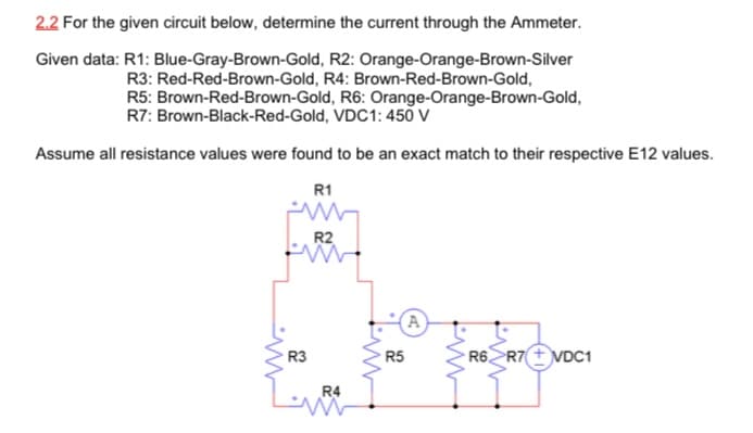 2.2 For the given circuit below, determine the current through the Ammeter.
Given data: R1: Blue-Gray-Brown-Gold, R2: Orange-Orange-Brown-Silver
R3: Red-Red-Brown-Gold, R4: Brown-Red-Brown-Gold,
R5: Brown-Red-Brown-Gold, R6: Orange-Orange-Brown-Gold,
R7: Brown-Black-Red-Gold, VDC1: 450 V
Assume all resistance values were found to be an exact match to their respective E12 values.
R1
R2
A
R3
R5
R6ZR7 + VDC1
R4
