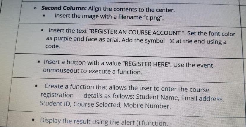 o Second Column: Align the contents to the center.
Insert the image with a filename "c.png".
. Insert the text "REGISTER AN COURSE ACCOUNT ". Set the font color
as purple and face as arial. Add the symbol at the end using a
code.
. Insert a button with a value "REGISTER HERE". Use the event
onmouseout to execute a function.
Create a function that allows the user to enter the course
registration
Student ID, Course Selected, Mobile Number.
details as follows: Student Name, Email address,
Display the result using the alert () function.
