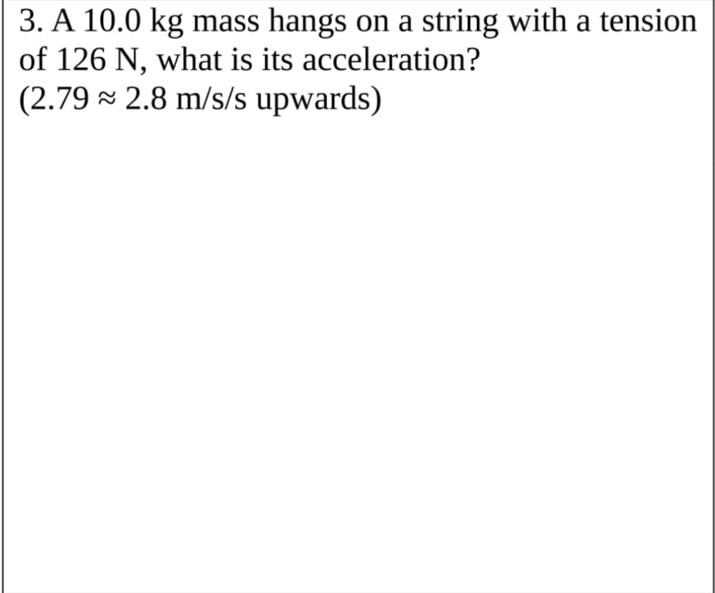 3. A 10.0 kg mass hangs on a string with a tension
of 126 N, what is its acceleration?
(2.79 × 2.8 m/s/s upwards)

