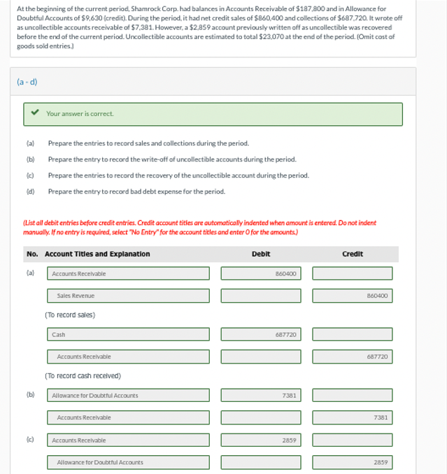 At the beginning of the current period, Shamrock Corp. had balances in Accounts Receivable of $187,800 and in Allowance for
Doubtful Accounts of $9,630 (credit). During the period, it had net credit sales of $860,400 and collections of $687,720. It wrote off
as uncollectible accounts receivable of $7,381. However, a $2,859 account previously written off as uncollectible was recovered
before the end of the current period. Uncollectible accounts are estimated to total $23,070 at the end of the period. (Omit cost of
goods sold entries.)
(a-d)
(a)
(b)
(c)
(d)
Your answer is correct.
(List all debit entries before credit entries. Credit account titles are automatically indented when amount is entered. Do not indent
manually. If no entry is required, select "No Entry for the account titles and enter O for the amounts)
(b)
Prepare the entries to record sales and collections during the period.
Prepare the entry to record the write-off of uncollectible accounts during the period.
Prepare the entries to record the recovery of the uncollectible account during the period.
Prepare the entry to record bad debt expense for the period.
No. Account Titles and Explanation
(a)
Accounts Receivable
(c)
Sales Revenue
(To record sales)
Cash
Accounts Receivable
(To record cash received)
Allowance for Doubtful Accounts
Accounts Receivable
Accounts Receivable
Allowance for Doubtful Accounts
Debit
860400
1
[D] ZU
687720
7381
Credit
2859
860400
687720
7381
2859