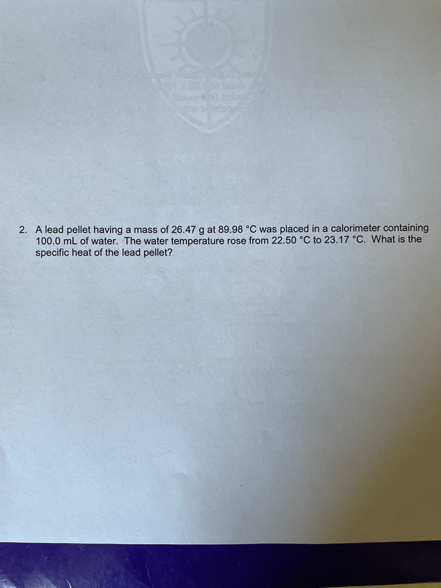 2. A lead pellet having a mass of 26.47 g at 89.98 °C was placed in a calorimeter containing
100.0 mL of water. The water temperature rose from 22.50 °C to 23.17 °C. What is the
specific heat of the lead pellet?