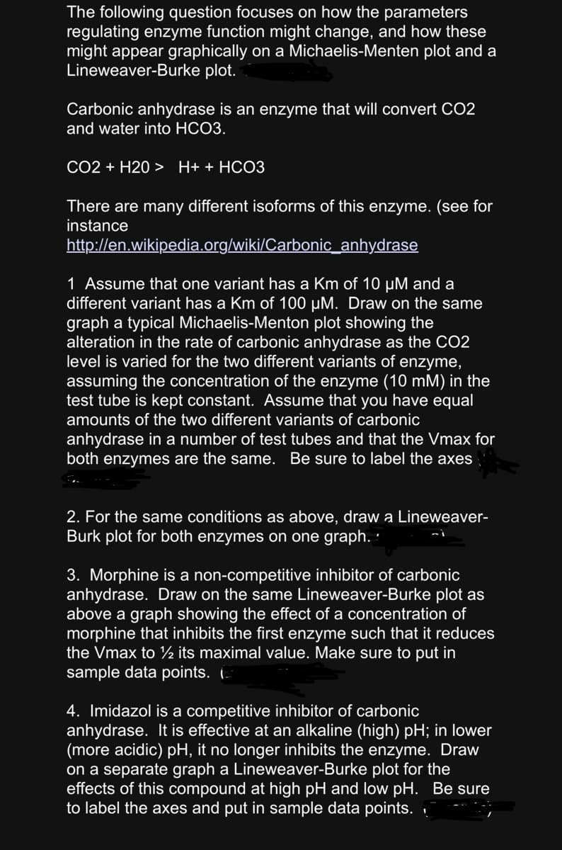 The following question focuses on how the parameters
regulating enzyme function might change, and how these
might appear graphically on a Michaelis-Menten plot and a
Lineweaver-Burke plot.
Carbonic anhydrase is an enzyme that will convert CO2
and water into HCO3.
CO2 + H20 > H+ + HCO3
There are many different isoforms of this enzyme. (see for
instance
http://en.wikipedia.org/wiki/Carbonic_anhydrase
1 Assume that one variant has a Km of 10 µM and a
different variant has a Km of 100 µM. Draw on the same
graph a typical Michaelis-Menton plot showing the
alteration in the rate of carbonic anhydrase as the CO2
level is varied for the two different variants of enzyme,
assuming the concentration of the enzyme (10 mM) in the
test tube is kept constant. Assume that you have equal
amounts of the two different variants of carbonic
anhydrase in a number of test tubes and that the Vmax for
both enzymes are the same. Be sure to label the axes
2. For the same conditions as above, draw a Lineweaver-
Burk plot for both enzymes on one graph.
3. Morphine is a non-competitive inhibitor of carbonic
anhydrase. Draw on the same Lineweaver-Burke plot as
above a graph showing the effect of a concentration of
morphine that inhibits the first enzyme such that it reduces
the Vmax to ½ its maximal value. Make sure to put in
sample data points. (
4. Imidazol is a competitive inhibitor of carbonic
anhydrase. It is effective at an alkaline (high) pH; in lower
(more acidic) pH, it no longer inhibits the enzyme. Draw
on a separate graph a Lineweaver-Burke plot for the
effects of this compound at high pH and low pH. Be sure
to label the axes and put in sample data points.