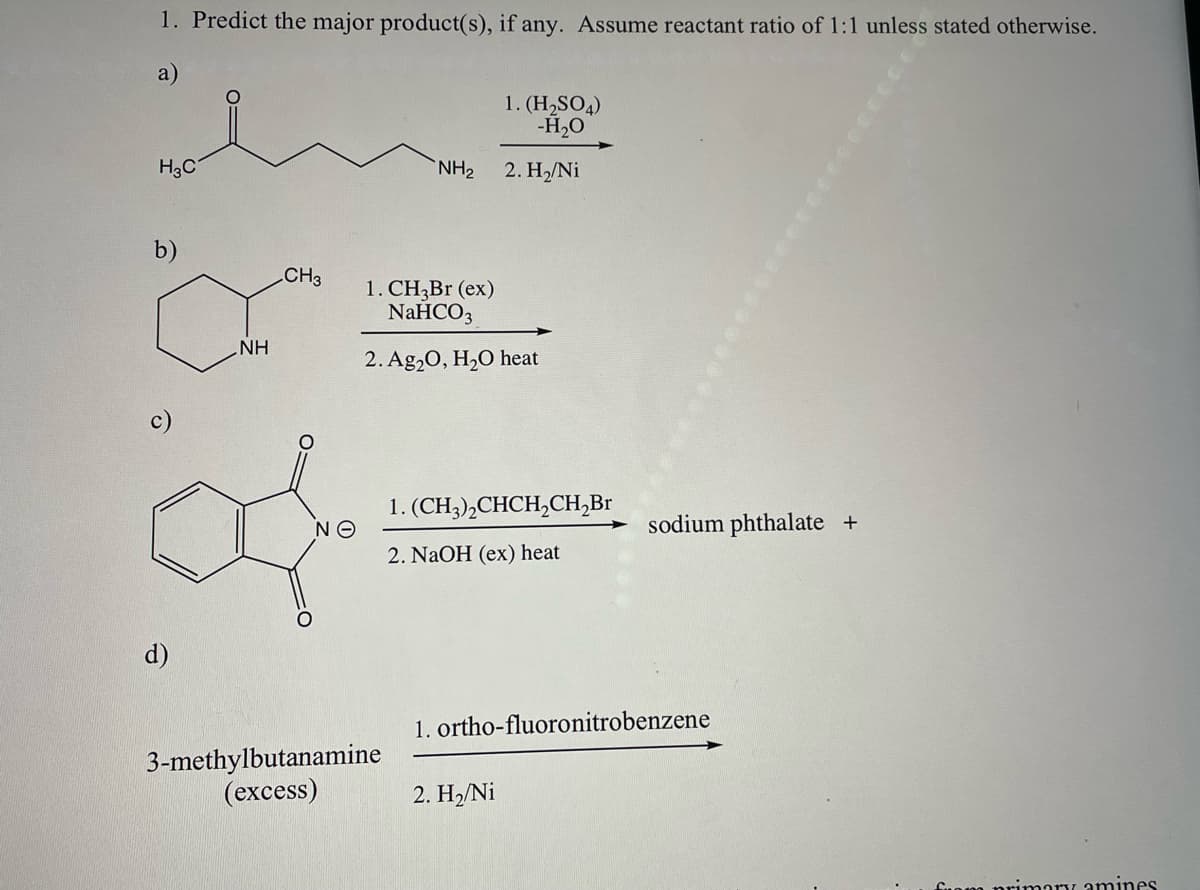 1. Predict the major product(s), if any. Assume reactant ratio of 1:1 unless stated otherwise.
a)
H₂C
b)
d)
NH
CH3
ΝΘ
NH₂
3-methylbutanamine
(excess)
1. CH3Br (ex)
NaHCO3
2. Ag₂O, H₂O heat
1.(H₂SO4)
-H₂O
2. H₂/Ni
1. (CH3)2CHCH₂CH₂Br
2. NaOH (ex) heat
2. H₂/Ni
sodium phthalate +
1. ortho-fluoronitrobenzene
imary amines