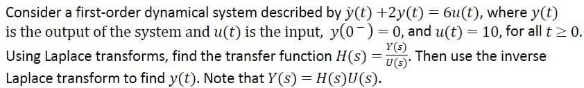 Consider a first-order dynamical system described by y(t) +2y(t) = 6u(t), where y(t)
is the output of the system and u(t) is the input, y(0-)=0, and u(t) = 10, for all t 0.
Y(s)
Using Laplace transforms, find the transfer function H(s) =
U(s)
Then use the inverse
Laplace transform to find y(t). Note that Y(s) = H(s)U(s).
