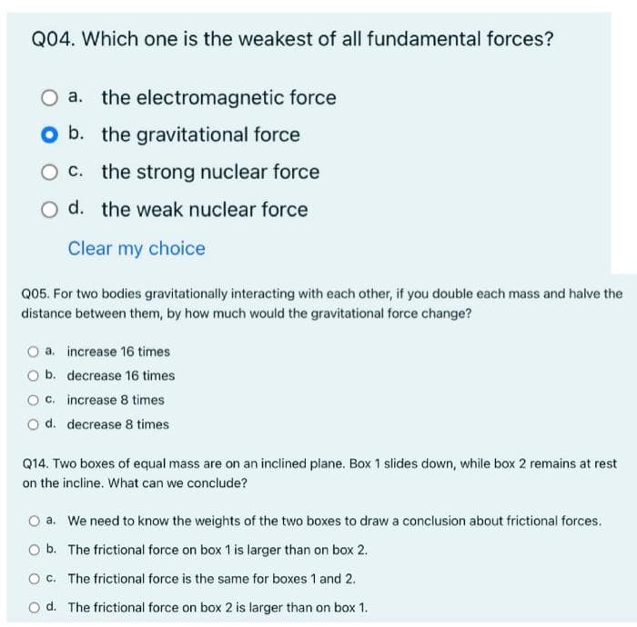 Q04. Which one is the weakest of all fundamental forces?
the electromagnetic force
O b. the gravitational force
the strong nuclear force
O d. the weak nuclear force
Clear my choice
Q05. For two bodies gravitationally interacting with each other, if you double each mass and halve the
distance between them, by how much would the gravitational force change?
O a. increase 16 times
O b. decrease 16 times
O c. increase 8 times
O d. decrease 8 times
Q14. Two boxes of equal mass are on an inclined plane. Box 1 slides down, while box 2 remains at rest
on the incline. What can we conclude?
a. We need to know the weights of the two boxes to draw a conclusion about frictional forces.
O b. The frictional force on box 1 is larger than on box 2.
O c. The frictional force is the same for boxes 1 and 2.
O d. The frictional force on box 2 is larger than on box 1.
