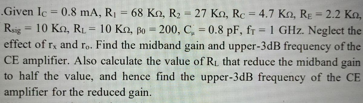 .Given Ic = 0.8 mA, R1 = 68 Ko, R2 = 27 Ko, Rc = 4.7 Ko, RE = 2.2 Ko,
Rsig = 10 Kn, RL= 10 K2, Bo = 200, C, = 0.8 pF, fr = 1 GHz. Neglect the
effect of rx and ro. Find the midband gain and upper-3dB frequency of the
CE amplifier. Also calculate the value of RL that reduce the midband gain
to half the value, and hence find the upper-3dB frequency of the CE
%3D
amplifier for the reduced gain.
