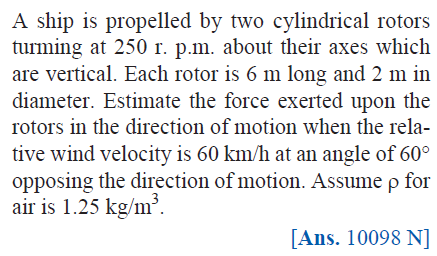 A ship is propelled by two cylindrical rotors
turming at 250 r. p.m. about their axes which
are vertical. Each rotor is 6 m long and 2 m in
diameter. Estimate the force exerted upon the
rotors in the direction of motion when the rela-
tive wind velocity is 60 km/h at an angle of 60°
opposing the direction of motion. Assume p for
air is 1.25 kg/m³.
[Ans. 10098 N]