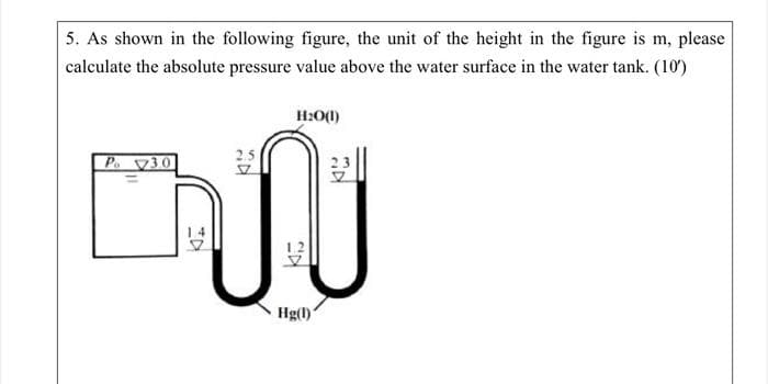 5. As shown in the following figure, the unit of the height in the figure is m, please
calculate the absolute pressure value above the water surface in the water tank. (10¹)
H2O(1)
2.5
Pv30
ผิ จ
12
Hg(1)
TH