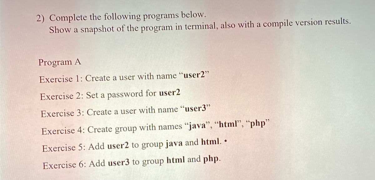 2) Complete the following programs below.
Show a snapshot of the program in terminal, also with a compile version results.
Program A
Exercise 1: Create a user with name "user2"
Exercise 2: Set a password for user2
Exercise 3: Create a user with name "user3"
Exercise 4: Create group with names "java", "html", "php"
Exercise 5: Add user2 to group java and html. .
Exercise 6: Add user3 to group html and php.

