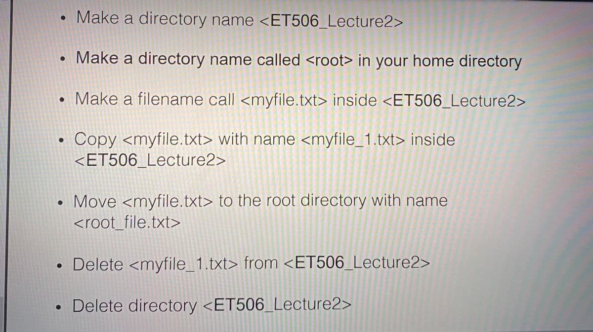 • Make a directory name <ET506_Lecture2>
Make a directory name called <root> in your home directory
• Make a filename call <myfile.txt> inside <ET506_Lecture2>
Copy <myfile.txt> with name <myfile_1.txt> inside
<ET506_Lecture2>
Move <myfile.txt> to the root directory with name
<root_file.txt>
Delete <myfile_1.txt> from <ET506_Lecture2>
• Delete directory <ET506_Lecture2>
