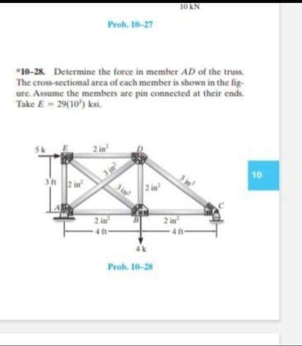 10 KN
Prob. 10-27
*10-28. Determine the force in member AD of the truss
The cross-sectional area of cach member is shown in the fig-
ure. Assume the members are pin connected at their ends.
Take E = 29(10') ksi.
2 in
10
3t2 in
3 in
2 in
4 ft-
2 in
4 ft
4k
Prob. 10-28
