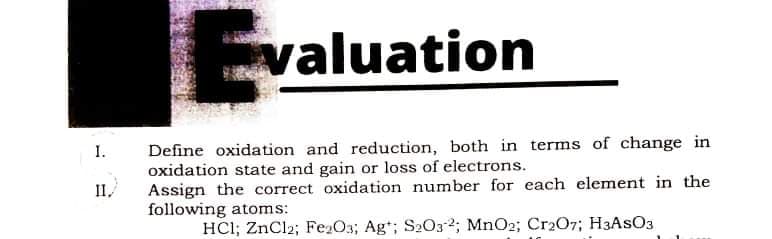valuation
Define oxidation and reduction, both in terms of change in
oxidation state and gain or loss of electrons.
Assign the correct oxidation number for each element in the
following atoms:
I.
II,
HCl; ZnCl2; Fe2O3; Ag*; S2O32; MnO2; Cr207; H3ASO3
