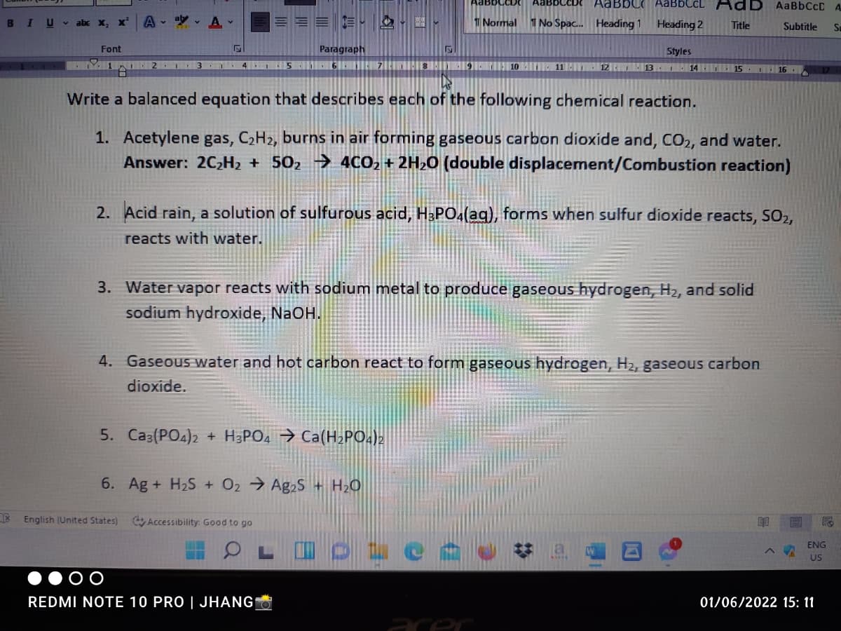 AaBbC AABBCCL
ID AaBbCcD A
BIU abe x, x
A - A
1 Normal
1 No Spac. Heading 1
Heading 2
Title
Subtitle
Font
Paragraph
Styles
M 1
4 I5
12 13 . 14 15 16 .
Write a balanced equation that describes each of the following chemical reaction.
1. Acetylene gas, C2H2, burns in air forming gaseous carbon dioxide and, CO2, and water.
Answer: 2C2H2 + 502 → 4CO2 + 2H20 (double displacement/Combustion reaction)
2. Acid rain, a solution of sulfurous acid, H&PO4(aq), forms when sulfur dioxide reacts, SO2,
reacts with water.
3. Water vapor reacts with sodium metal to produce gaseous hydrogen, H2, and solid
sodium hydroxide, NaOH.
4. Gaseous water and hot carbon react to form gaseous hydrogen, H2, gaseous carbon
dioxide.
5. Ca3(PO4)2 + H3PO4 → Ca(H2PO.)2
6. Ag + H2S + O2 Ag2S + H2O
English (United States)
Accessibility: Good to go
ENG
US
REDMI NOTE 10 PRO | JHANG
01/06/2022 15: 11
%23
