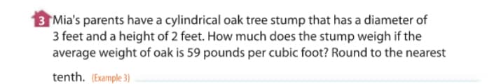 3 Mia's parents have a cylindrical oak tree stump that has a diameter of
3 feet and a height of 2 feet. How much does the stump weigh if the
average weight of oak is 59 pounds per cubic foot? Round to the nearest
tenth. (Example 3)
