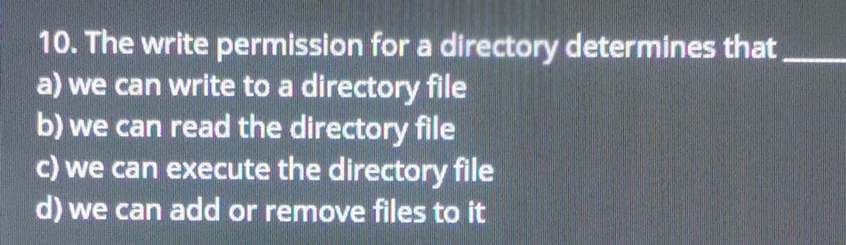 10. The write permission for a directory determines that
a) we can write to a directory file
b) we can read the directory file
c) we can execute the directory file
d) we can add or remove files to it
