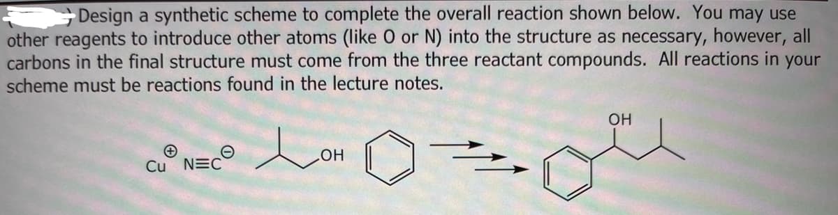 Design a synthetic scheme to complete the overall reaction shown below. You may use
other reagents to introduce other atoms (like O or N) into the structure as necessary, however, all
carbons in the final structure must come from the three reactant compounds. All reactions in your
scheme must be reactions found in the lecture notes.
Cu NEC
OH
OH