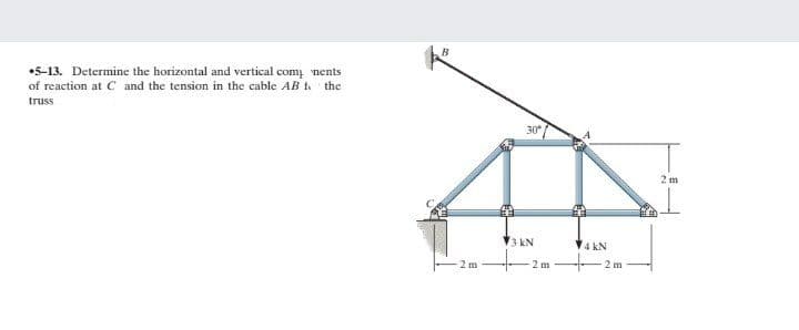 B
•5-13. Determine the horizontal and vertical com nents
of reaction at C and the tension in the cable AB t the
truss
30
2 m
3 kN
4 kN
2 m
2 m
2 m
