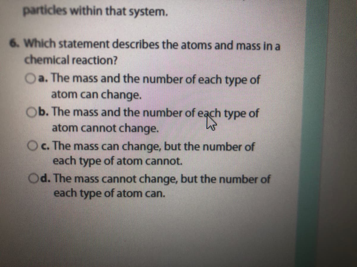 particles within that system.
6. Which statement describes the atoms and mass in a
chemical reaction?
Oa. The mass and the number of each type of
atom can change.
Ob. The mass and the number of each type of
atom cannot change.
Oc. The mass can change, but the number of
each type
of atom cannot.
Od. The mass cannot change, but the number of
each type of atom can.
