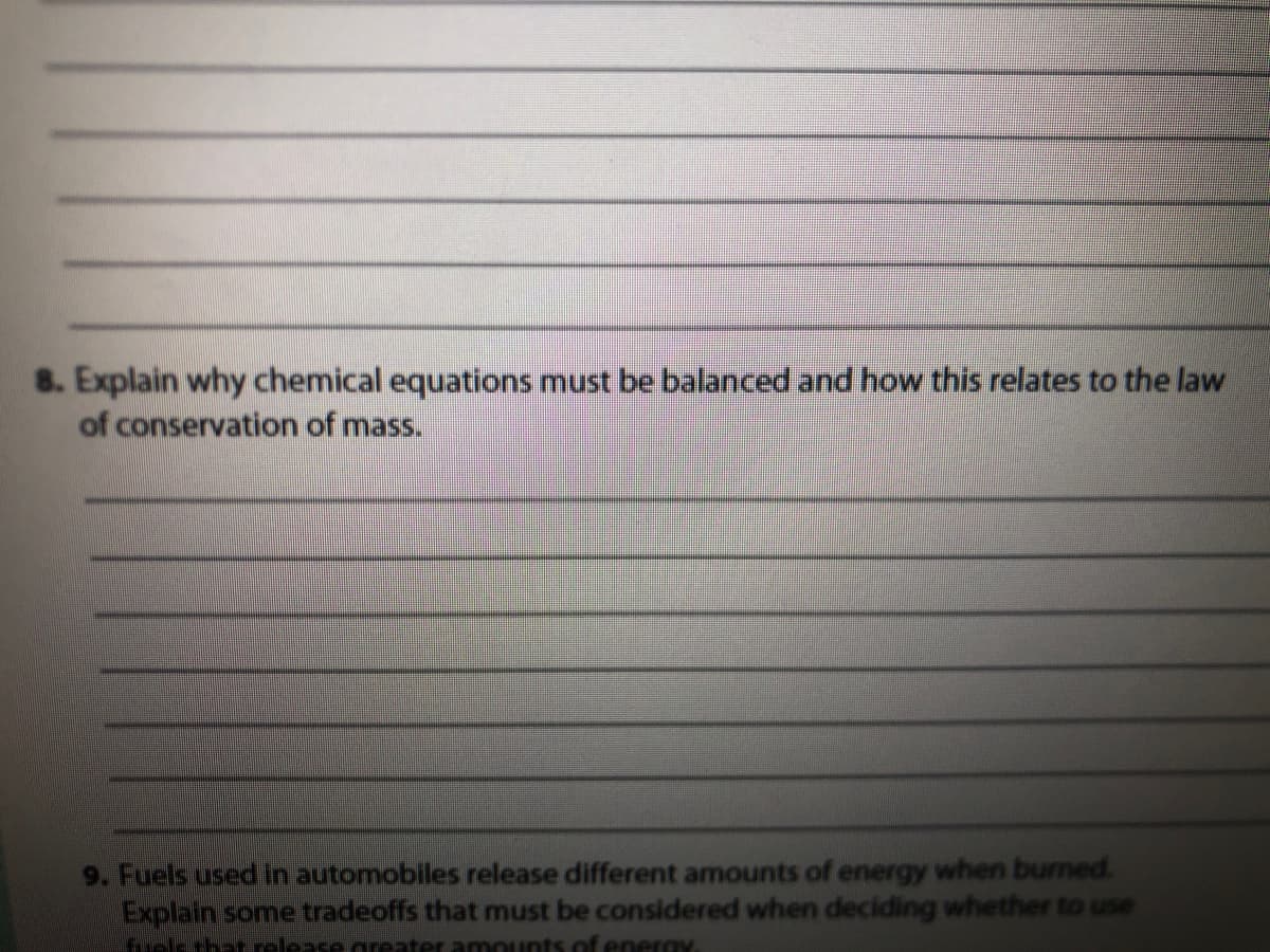 8. Explain why chemical equations must be balanced and how this relates to the law
of conservation of mass.
9. Fuels used in automobiles release different amounts of energy when burned.
Explain some tradeoffs that must be considered when deciding whether to use
ektharolease areater amounts of energy
