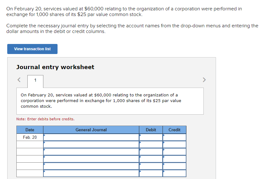 On February 20, services valued at $60,000 relating to the organization of a corporation were performed in
exchange for 1,000 shares of its $25 par value common stock.
Complete the necessary journal entry by selecting the account names from the drop-down menus and entering the
dollar amounts in the debit or credit columns.
View transaction list
Journal entry worksheet
1
On February 20, services valued at $60,000 relating to the organization of a
corporation were performed in exchange for 1,000 shares of its $25 par value
common stock.
Note: Enter debits before credits.
Date
Feb. 20
General Journal
Debit
Credit
