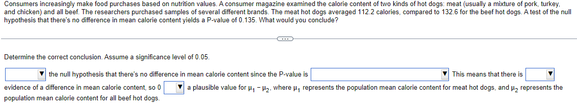 Consumers increasingly make food purchases based on nutrition values. A consumer magazine examined the calorie content of two kinds of hot dogs: meat (usually a mixture of pork, turkey,
and chicken) and all beef. The researchers purchased samples of several different brands. The meat hot dogs averaged 112.2 calories, compared to 132.6 for the beef hot dogs. A test of the null
hypothesis that there's no difference in mean calorie content yields a P-value of 0.135. What would you conclude?
Determine the correct conclusion. Assume a significance level of 0.05.
C
evidence of a difference in mean calorie content, so 0
population mean calorie content for all beef hot dogs.
the null hypothesis that there's no difference in mean calorie content since the P-value is
This means that there is
✔a plausible value for μµ₂, where µ, represents the population mean calorie content for meat hot dogs, and μ₂ represents the