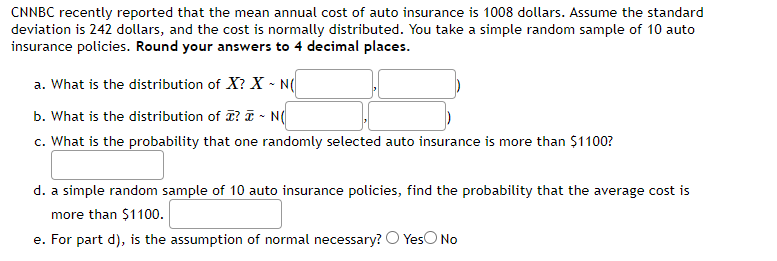 CNNBC recently reported that the mean annual cost of auto insurance is 1008 dollars. Assume the standard
deviation is 242 dollars, and the cost is normally distributed. You take a simple random sample of 10 auto
insurance policies. Round your answers to 4 decimal places.
a. What is the distribution of X? X - N(
b. What is the distribution of ? ~ N(
c. What is the probability that one randomly selected auto insurance is more than $1100?
d. a simple random sample of 10 auto insurance policies, find the probability that the average cost is
more than $1100.
e. For part d), is the assumption of normal necessary? Yes No