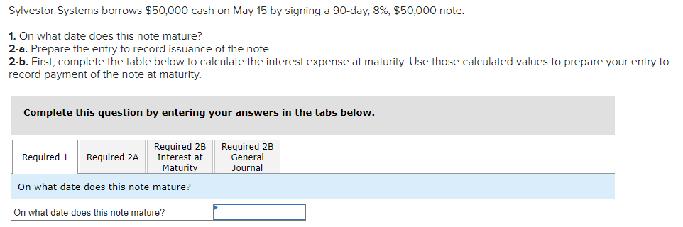 Sylvestor Systems borrows $50,000 cash on May 15 by signing a 90-day, 8%, $50,000 note.
1. On what date does this note mature?
2-a. Prepare the entry to record issuance of the note.
2-b. First, complete the table below to calculate the interest expense at maturity. Use those calculated values to prepare your entry to
record payment of the note at maturity.
Complete this question by entering your answers in the tabs below.
Required 2B
Interest at
Maturity
On what date does this note mature?
Required 1 Required 2A
On what date does this note mature?
Required 2B
General
Journal
