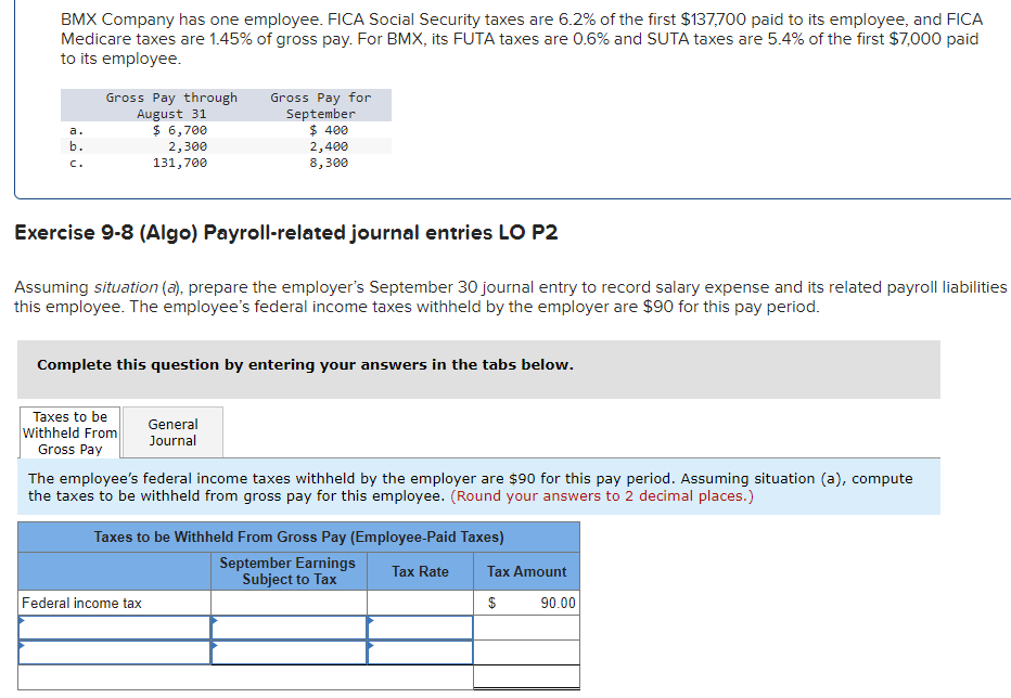 BMX Company has one employee. FICA Social Security taxes are 6.2% of the first $137,700 paid to its employee, and FICA
Medicare taxes are 1.45% of gross pay. For BMX, its FUTA taxes are 0.6% and SUTA taxes are 5.4% of the first $7,000 paid
to its employee.
b.
C.
Gross Pay through
August 31
$ 6,700
2,300
131,700
Exercise 9-8 (Algo) Payroll-related journal entries LO P2
Assuming situation (a), prepare the employer's September 30 journal entry to record salary expense and its related payroll liabilities
this employee. The employee's federal income taxes withheld by the employer are $90 for this pay period.
Complete this question by entering your answers in the tabs below.
Taxes to be
Withheld From
Gross Pay
Gross Pay for
September
$ 400
2,400
8,300
General
Journal
The employee's federal income taxes withheld by the employer are $90 for this pay period. Assuming situation (a), compute
the taxes to be withheld from gross pay for this employee. (Round your answers to 2 decimal places.)
Federal income tax
Taxes to be Withheld From Gross Pay (Employee-Paid Taxes)
September Earnings
Subject to Tax
Tax Rate
Tax Amount
$
90.00