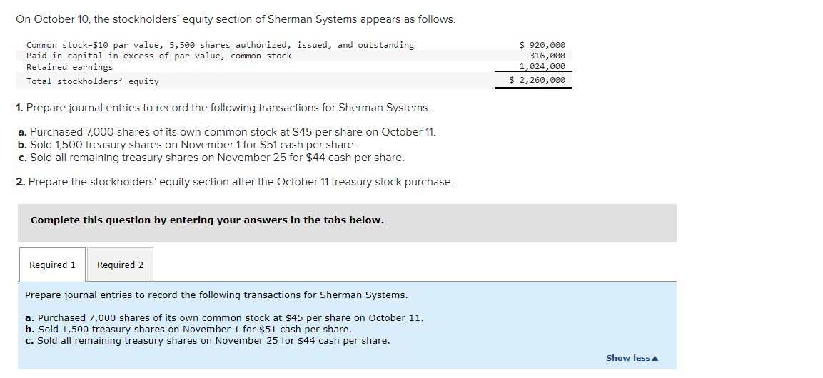 On October 10, the stockholders' equity section of Sherman Systems appears as follows.
Common stock-$10 par value, 5,500 shares authorized, issued, and outstanding
Paid-in capital in excess of par value, common stock
Retained earnings
Total stockholders' equity
1. Prepare journal entries to record the following transactions for Sherman Systems.
a. Purchased 7,000 shares of its own common stock at $45 per share on October 11.
b. Sold 1,500 treasury shares on November 1 for $51 cash per share.
c. Sold all remaining treasury shares on November 25 for $44 cash per share.
2. Prepare the stockholders' equity section after the October 11 treasury stock purchase.
Complete this question by entering your answers in the tabs below.
Required 1 Required 2
Prepare journal entries to record the following transactions for Sherman Systems.
a. Purchased 7,000 shares of its own common stock at $45 per share on October 11.
b. Sold 1,500 treasury shares on November 1 for $51 cash per share.
c. Sold all remaining treasury shares on November 25 for $44 cash per share.
$ 920,000
316,000
1,024,000
$ 2,260,000
Show less