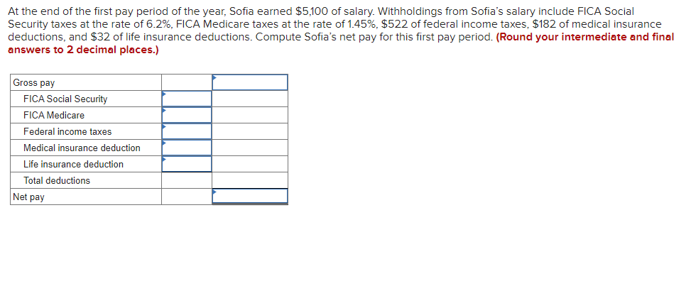 At the end of the first pay period of the year, Sofia earned $5,100 of salary. Withholdings from Sofia's salary include FICA Social
Security taxes at the rate of 6.2%, FICA Medicare taxes at the rate of 1.45%, $522 of federal income taxes, $182 of medical insurance
deductions, and $32 of life insurance deductions. Compute Sofia's net pay for this first pay period. (Round your intermediate and final
answers to 2 decimal places.)
Gross pay
FICA Social Security
FICA Medicare
Federal income taxes
Medical insurance deduction
Life insurance deduction
Total deductions
Net pay