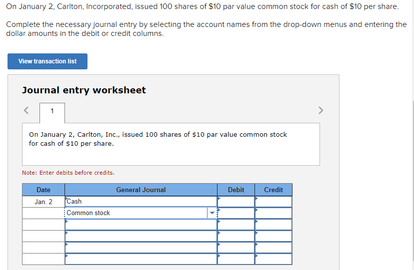 On January 2, Carlton, Incorporated, issued 100 shares of $10 par value common stock for cash of $10 per share.
Complete the necessary journal entry by selecting the account names from the drop-down menus and entering the
dollar amounts in the debit or credit columns.
View transaction list
Journal entry worksheet
1
On January 2, Carlton, Inc., issued 100 shares of $10 par value common stock
for cash of $10 per share.
Note: Enter debits before credits.
Date
Jan. 2
Cash
Common stock
General Journal
Debit
Credit